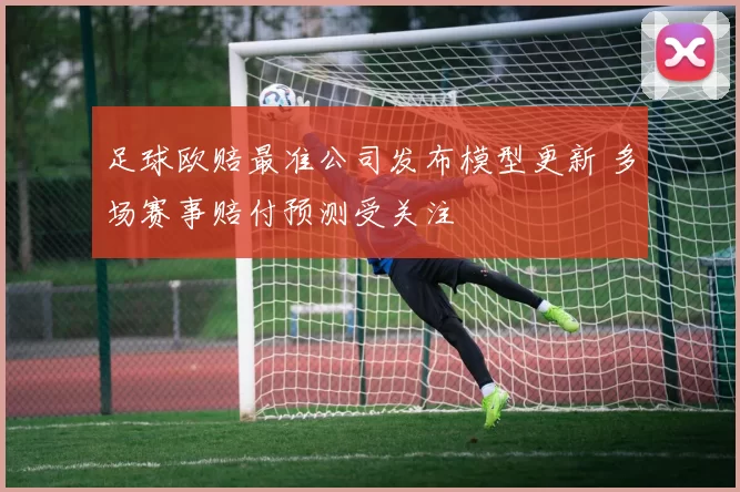 足球欧赔最准公司发布模型更新 多场赛事赔付预测受关注