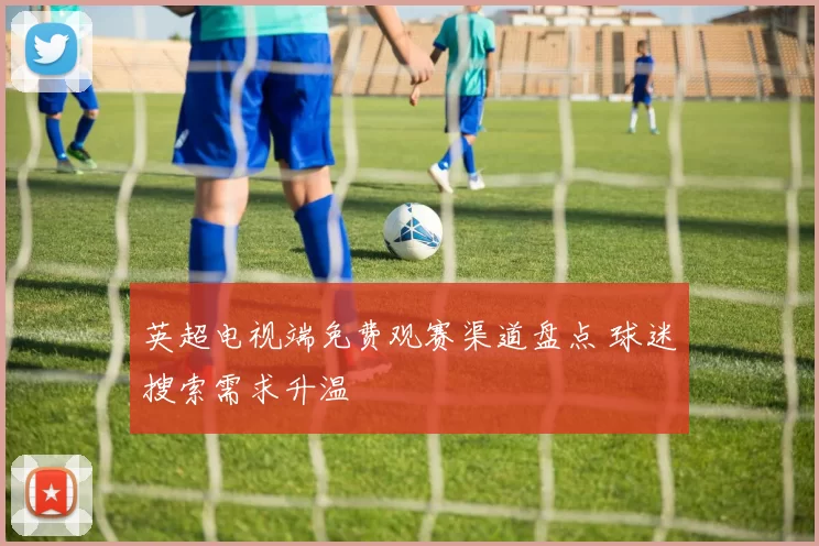 英超电视端免费观赛渠道盘点 球迷搜索需求升温
