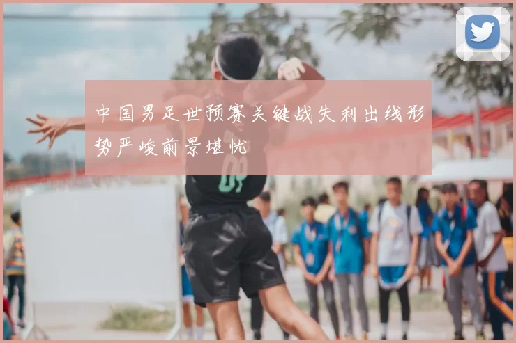 中国男足世预赛关键战失利出线形势严峻前景堪忧