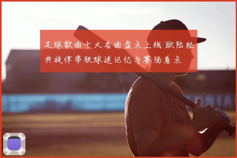足球歌曲十大名曲盘点上线 欧陆经典旋律串联球迷记忆与赛场看点