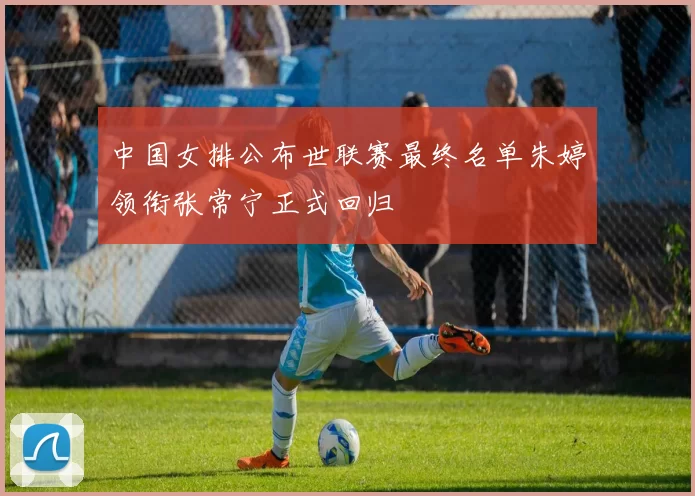 中国女排公布世联赛最终名单朱婷领衔张常宁正式回归