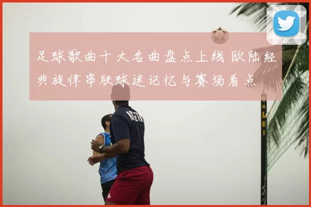 足球歌曲十大名曲盘点上线 欧陆经典旋律串联球迷记忆与赛场看点