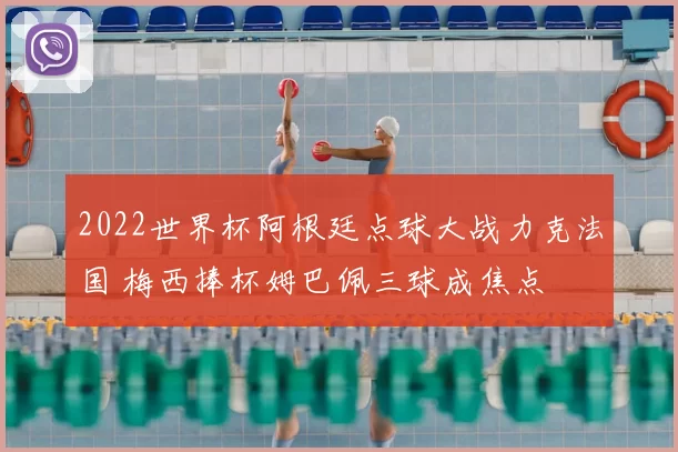 2022世界杯阿根廷点球大战力克法国 梅西捧杯姆巴佩三球成焦点