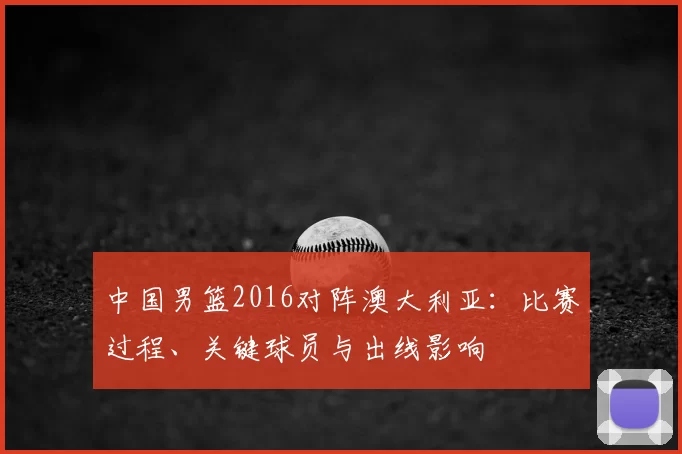 中国男篮2016对阵澳大利亚：比赛过程、关键球员与出线影响