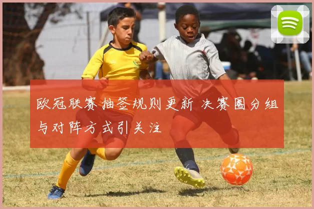 欧冠联赛抽签规则更新 决赛圈分组与对阵方式引关注