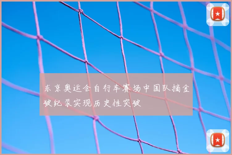 东京奥运会自行车赛场中国队摘金破纪录实现历史性突破