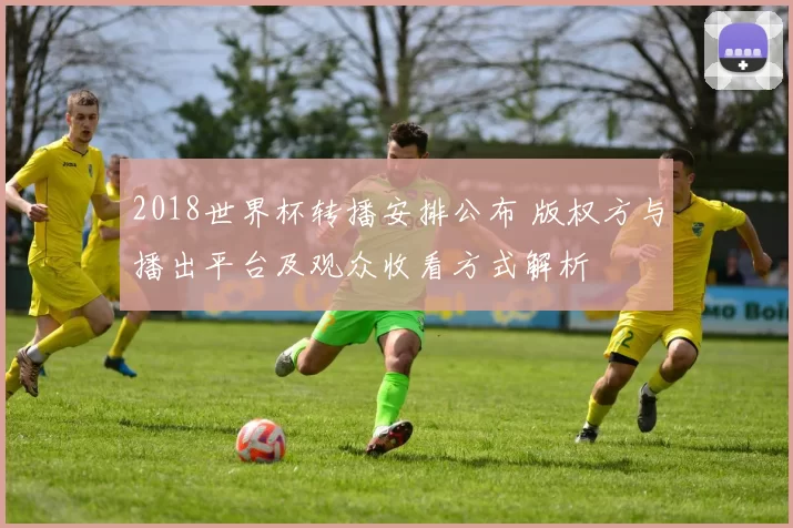 2018世界杯转播安排公布 版权方与播出平台及观众收看方式解析