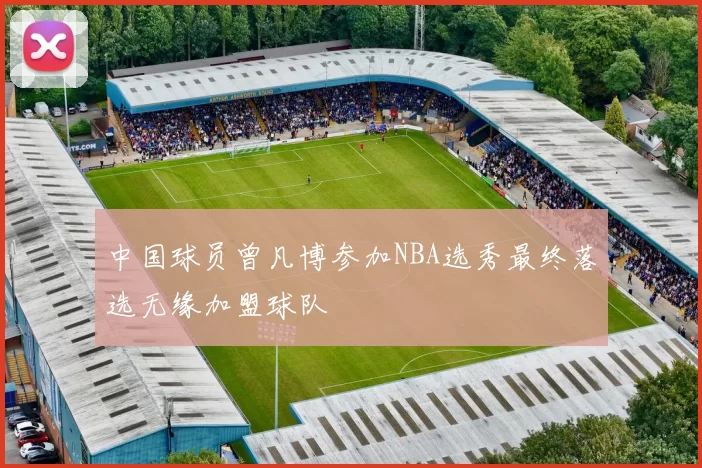 中国球员曾凡博参加NBA选秀最终落选无缘加盟球队