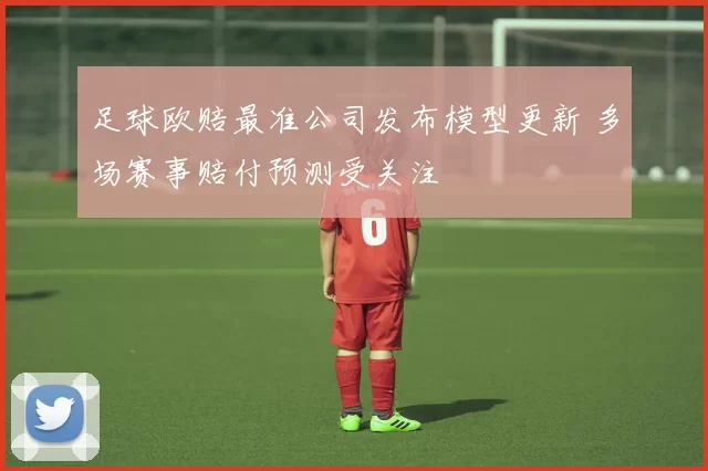 足球欧赔最准公司发布模型更新 多场赛事赔付预测受关注