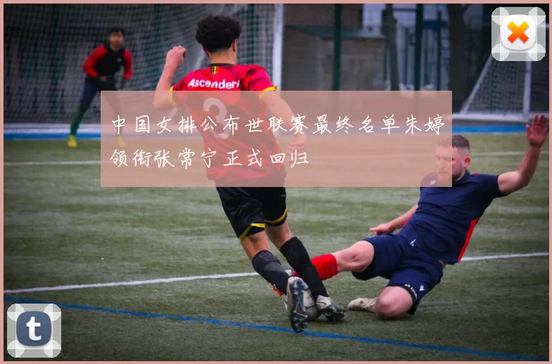 中国女排公布世联赛最终名单朱婷领衔张常宁正式回归