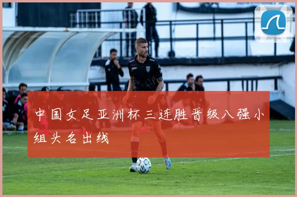 中国女足亚洲杯三连胜晋级八强小组头名出线