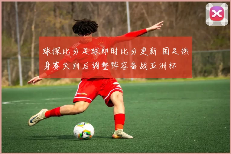 球探比分足球即时比分更新 国足热身赛失利后调整阵容备战亚洲杯