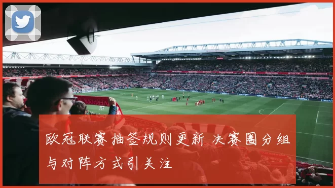 欧冠联赛抽签规则更新 决赛圈分组与对阵方式引关注