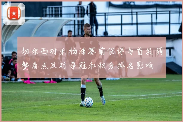 切尔西对利物浦赛前伤停与首发调整看点及对争冠和积分排名影响