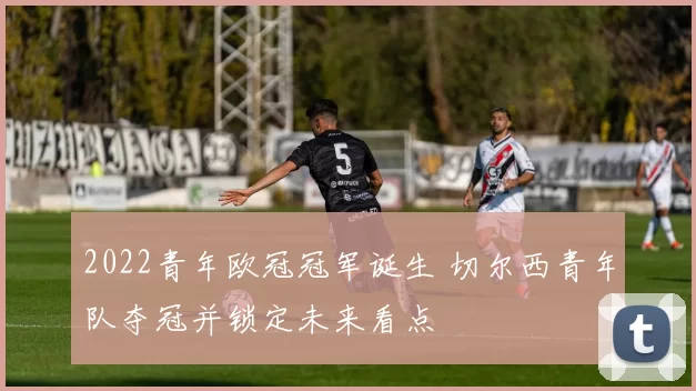 2022青年欧冠冠军诞生 切尔西青年队夺冠并锁定未来看点