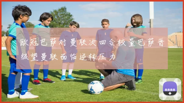 欧冠巴萨对曼联次回合较量巴萨晋级望曼联面临逆转压力