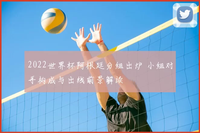 2022世界杯阿根廷分组出炉 小组对手构成与出线前景解读