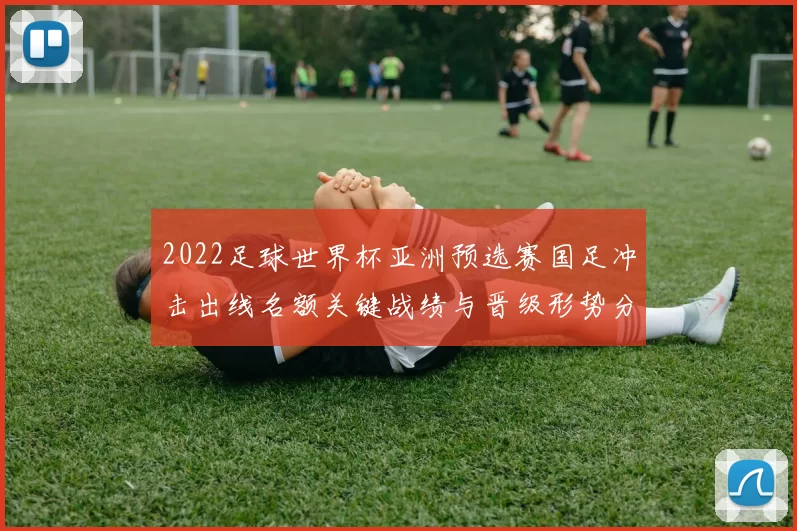 2022足球世界杯亚洲预选赛国足冲击出线名额关键战绩与晋级形势分析