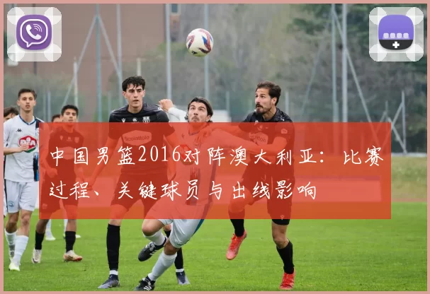 中国男篮2016对阵澳大利亚：比赛过程、关键球员与出线影响