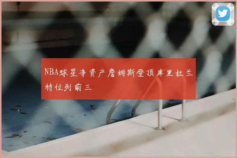 NBA球星净资产詹姆斯登顶库里杜兰特位列前三