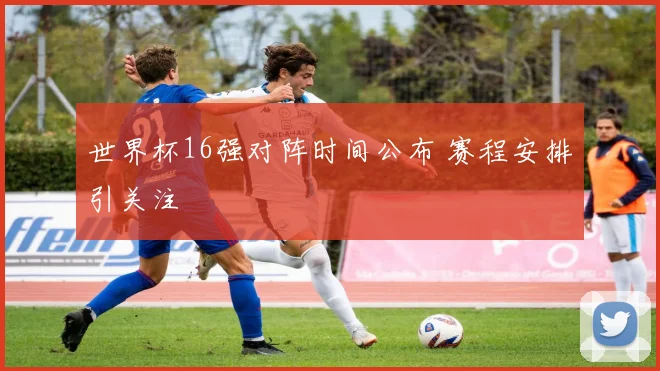世界杯16强对阵时间公布 赛程安排引关注