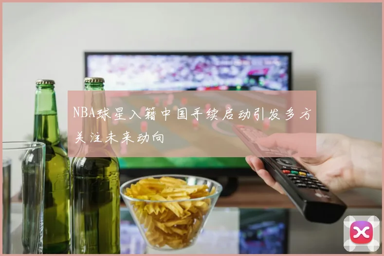 NBA球星入籍中国手续启动引发多方关注未来动向