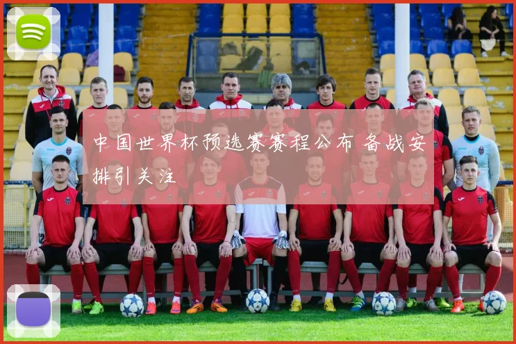 中国世界杯预选赛赛程公布 备战安排引关注
