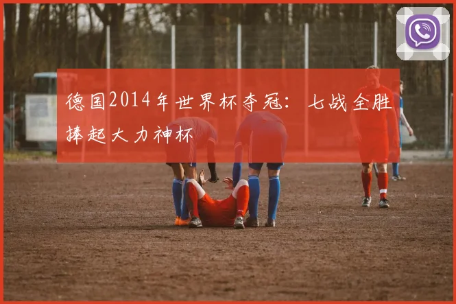 德国2014年世界杯夺冠:七战全胜捧起大力神杯