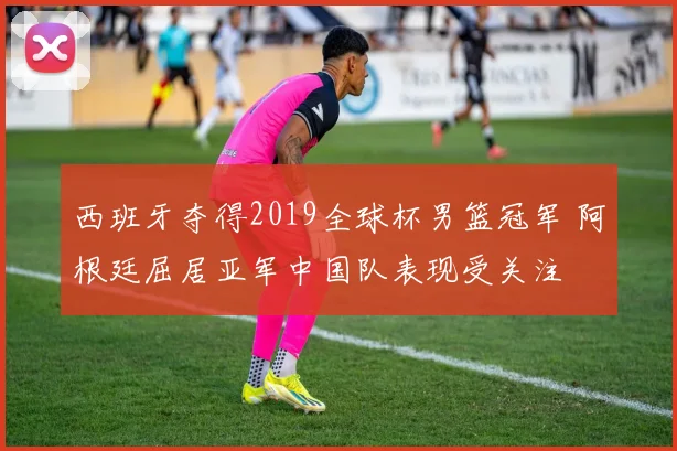 西班牙夺得2019全球杯男篮冠军 阿根廷屈居亚军中国队表现受关注
