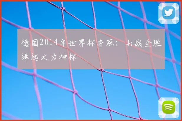 德国2014年世界杯夺冠:七战全胜捧起大力神杯