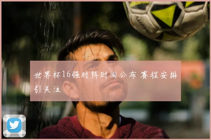 世界杯16强对阵时间公布 赛程安排引关注