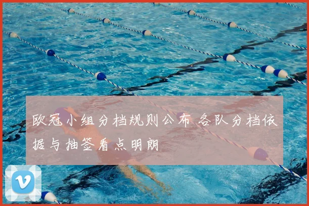 欧冠小组分档规则公布 各队分档依据与抽签看点明朗